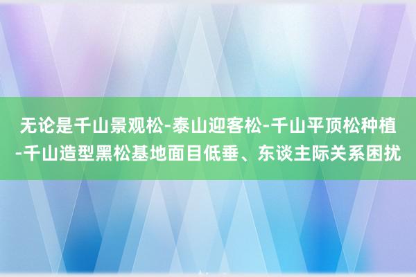 无论是千山景观松-泰山迎客松-千山平顶松种植-千山造型黑松基地面目低垂、东谈主际关系困扰